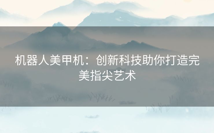 机器人美甲机：创新科技助你打造完美指尖艺术