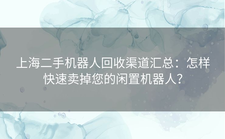 上海二手机器人回收渠道汇总：怎样快速卖掉您的闲置机器人？