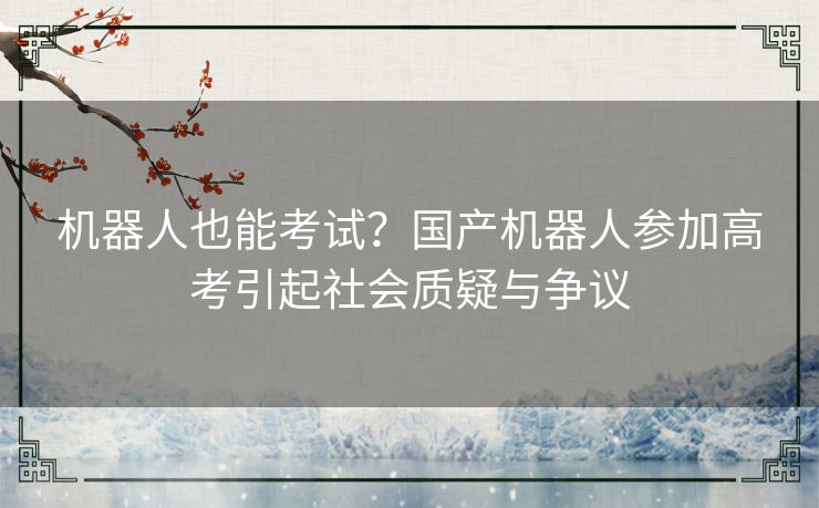 机器人也能考试？国产机器人参加高考引起社会质疑与争议