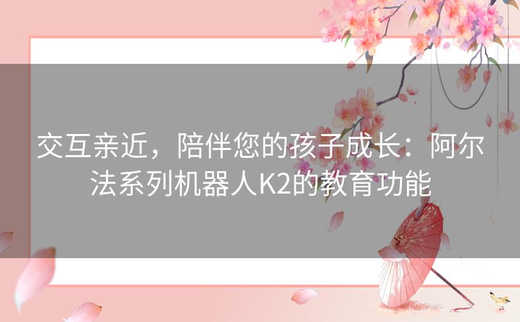 交互亲近，陪伴您的孩子成长：阿尔法系列机器人K2的教育功能