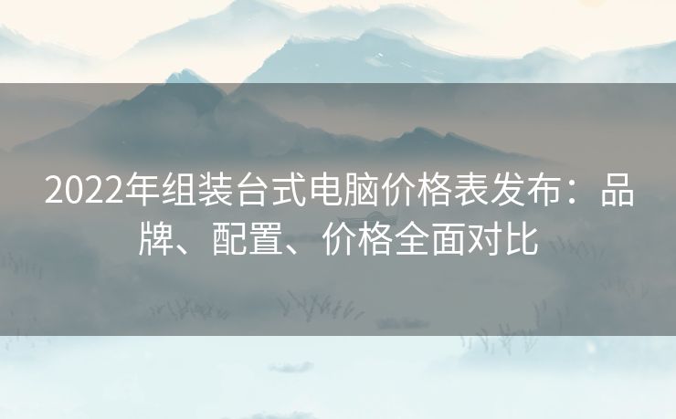 2022年组装台式电脑价格表发布：品牌、配置、价格全面对比