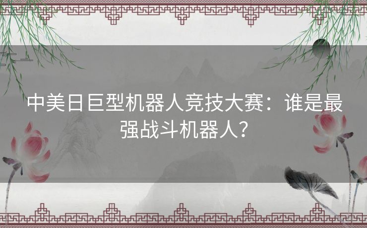 中美日巨型机器人竞技大赛：谁是最强战斗机器人？