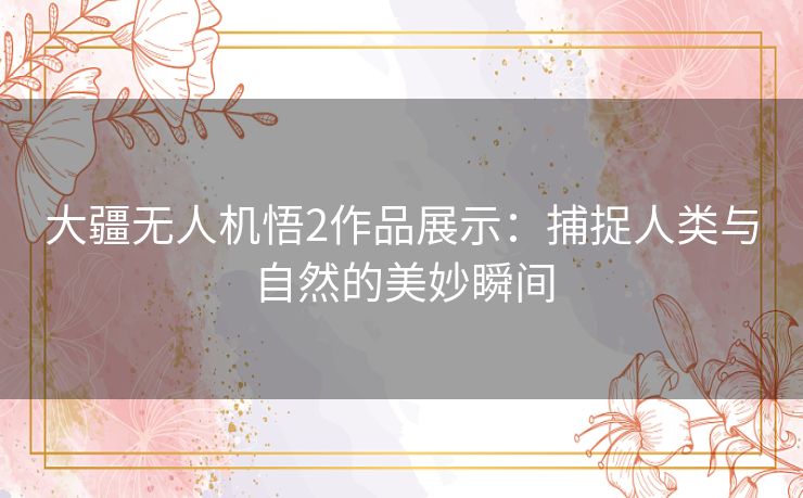 大疆无人机悟2作品展示：捕捉人类与自然的美妙瞬间