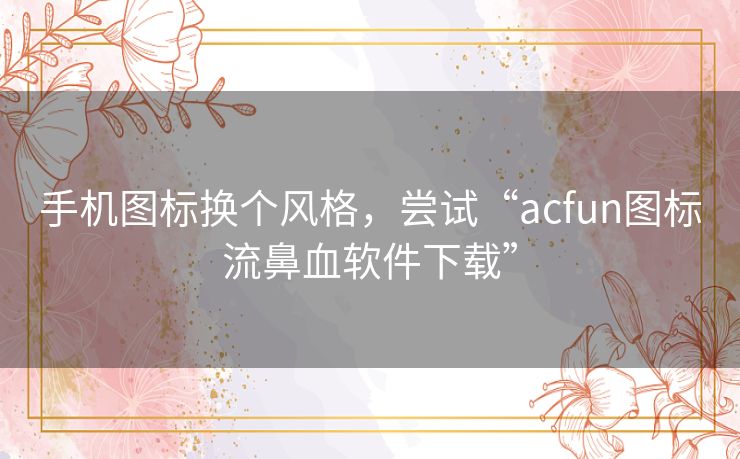 手机图标换个风格，尝试“acfun图标流鼻血软件下载”