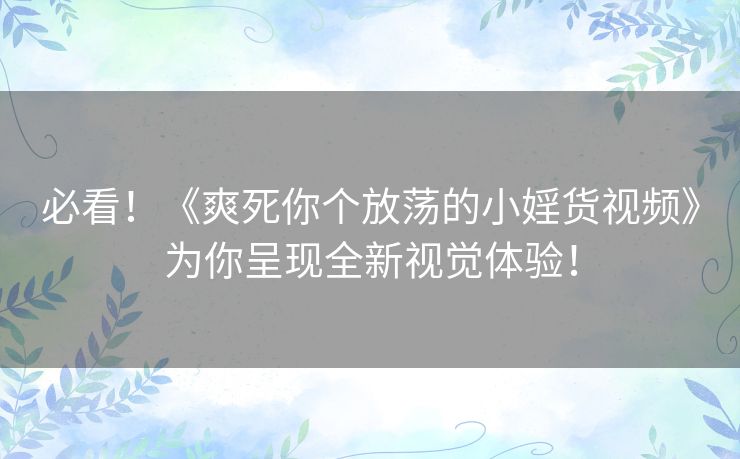 必看！《爽死你个放荡的小婬货视频》为你呈现全新视觉体验！