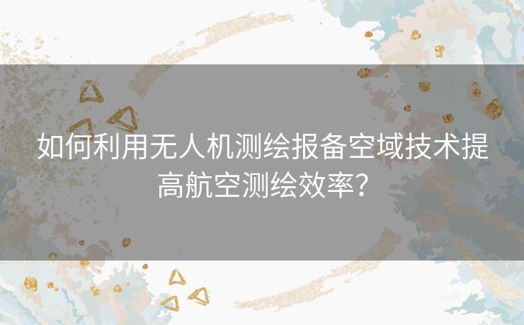 如何利用无人机测绘报备空域技术提高航空测绘效率？