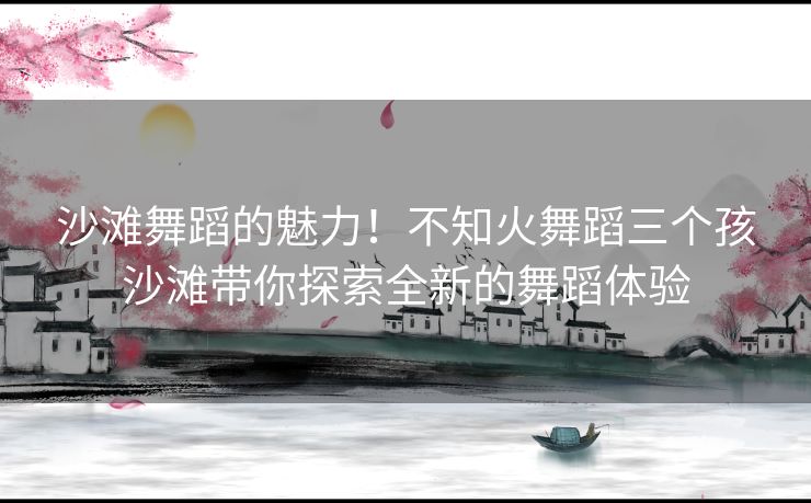 沙滩舞蹈的魅力！不知火舞蹈三个孩沙滩带你探索全新的舞蹈体验