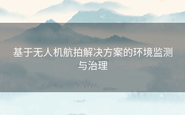 基于无人机航拍解决方案的环境监测与治理