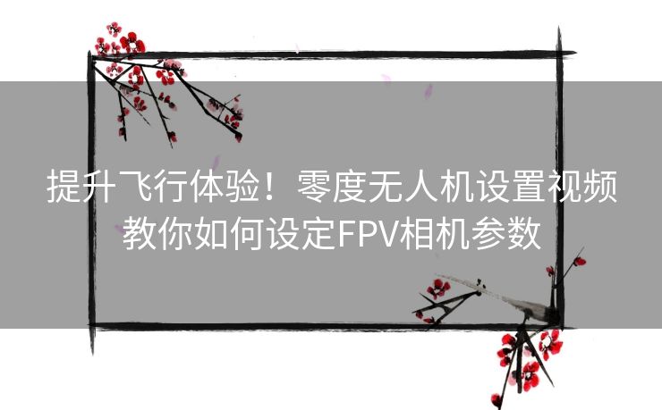 提升飞行体验！零度无人机设置视频教你如何设定FPV相机参数