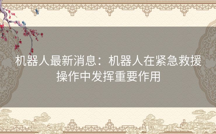 机器人最新消息：机器人在紧急救援操作中发挥重要作用