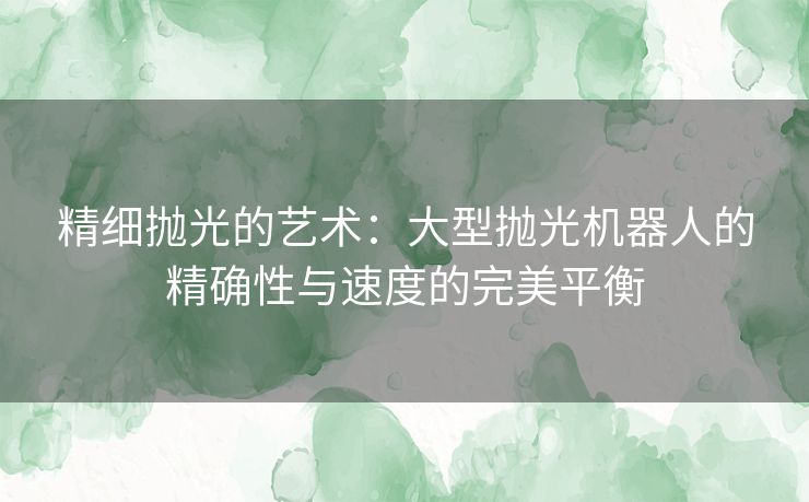 精细抛光的艺术：大型抛光机器人的精确性与速度的完美平衡