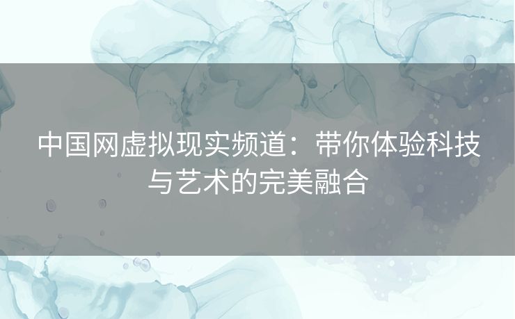 中国网虚拟现实频道：带你体验科技与艺术的完美融合