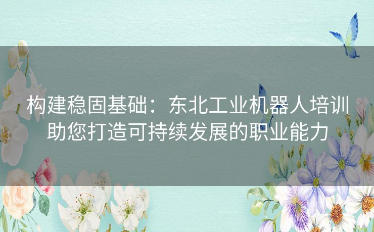 构建稳固基础：东北工业机器人培训助您打造可持续发展的职业能力