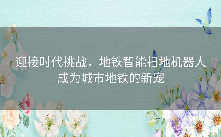 迎接时代挑战，地铁智能扫地机器人成为城市地铁的新宠