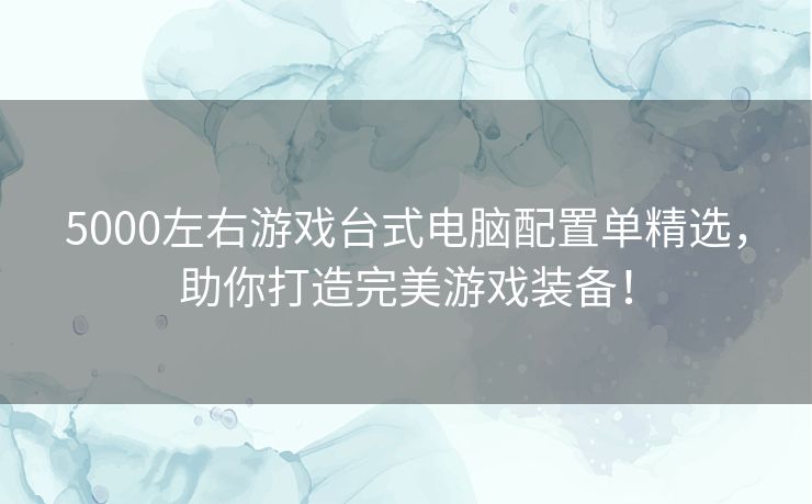 5000左右游戏台式电脑配置单精选，助你打造完美游戏装备！