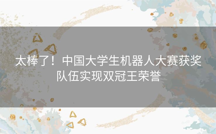 太棒了！中国大学生机器人大赛获奖队伍实现双冠王荣誉